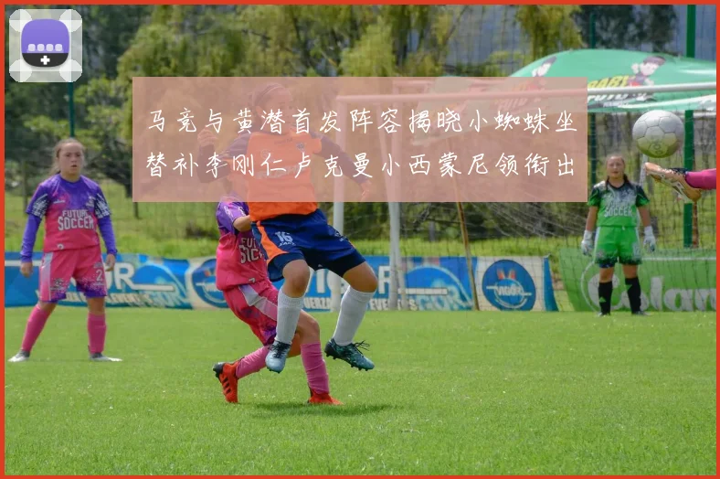 马竞与黄潜首发阵容揭晓小蜘蛛坐替补李刚仁卢克曼小西蒙尼领衔出战