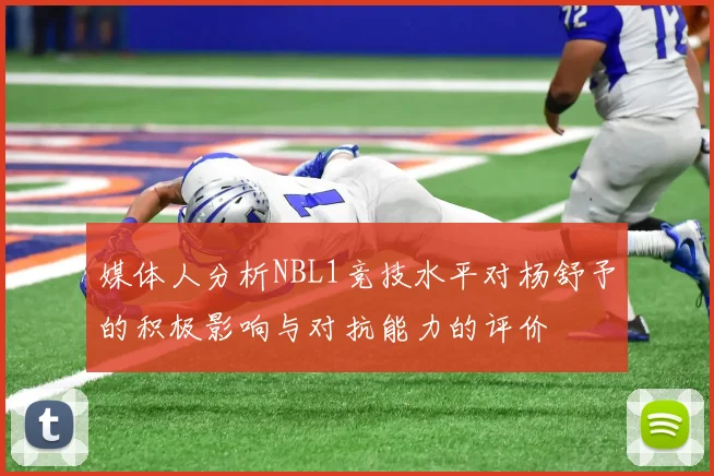 媒体人分析NBL1竞技水平对杨舒予的积极影响与对抗能力的评价