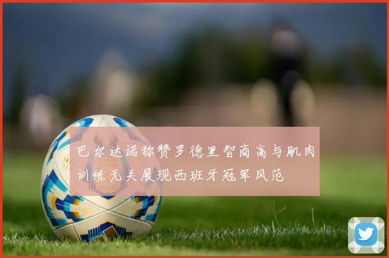 巴尔达诺称赞罗德里智商高与肌肉训练无关展现西班牙冠军风范