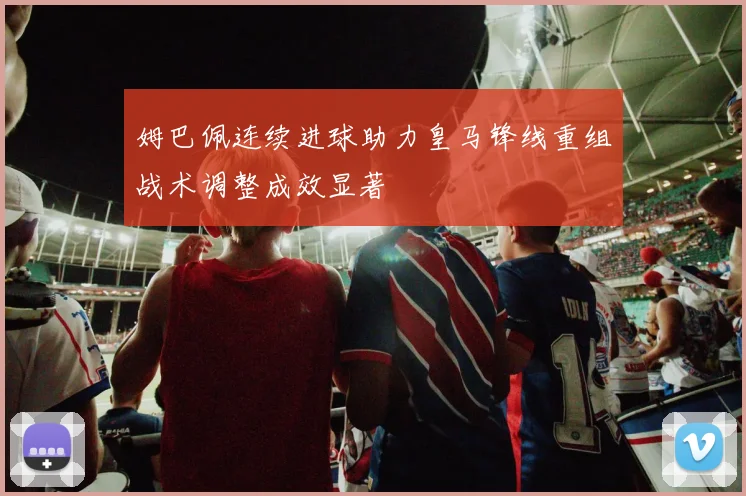 姆巴佩连续进球助力皇马锋线重组战术调整成效显著