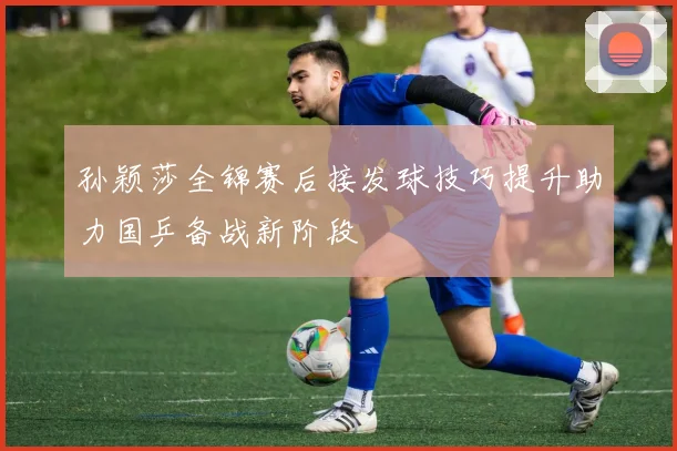 孙颖莎全锦赛后接发球技巧提升助力国乒备战新阶段