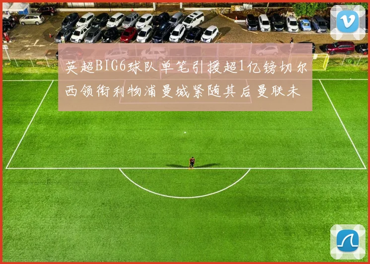 英超BIG6球队单笔引援超1亿镑切尔西领衔利物浦曼城紧随其后曼联未有动作