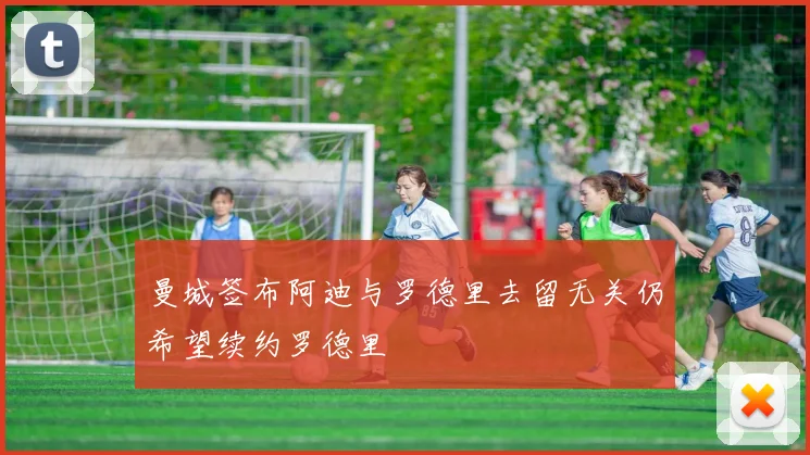 曼城签布阿迪与罗德里去留无关仍希望续约罗德里