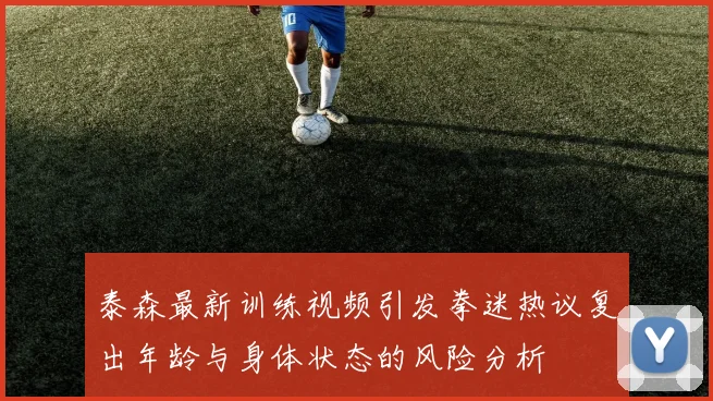 泰森最新训练视频引发拳迷热议复出年龄与身体状态的风险分析