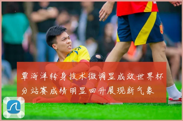 覃海洋转身技术微调显成效世界杯分站赛成绩明显回升展现新气象