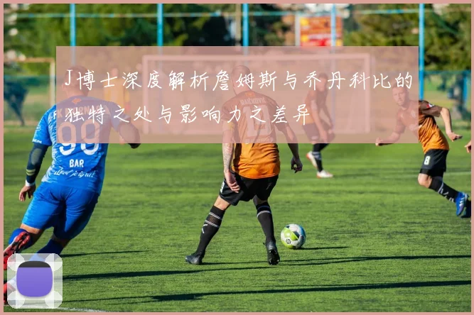 J博士深度解析詹姆斯与乔丹科比的独特之处与影响力之差异
