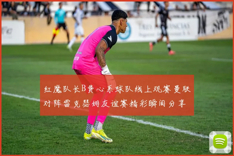 红魔队长B费心系球队线上观赛曼联对阵雷克瑟姆友谊赛精彩瞬间分享